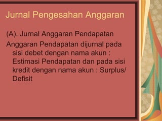 Jurnal Pengesahan Anggaran 
(A). Jurnal Anggaran Pendapatan 
Anggaran Pendapatan dijurnal pada 
sisi debet dengan nama akun : 
Estimasi Pendapatan dan pada sisi 
kredit dengan nama akun : Surplus/ 
Defisit 
 