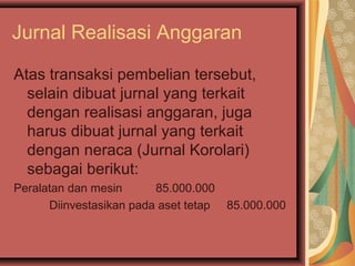 Jurnal Realisasi Anggaran 
Atas transaksi pembelian tersebut, 
selain dibuat jurnal yang terkait 
dengan realisasi anggaran, juga 
harus dibuat jurnal yang terkait 
dengan neraca (Jurnal Korolari) 
sebagai berikut: 
Peralatan dan mesin 85.000.000 
Diinvestasikan pada aset tetap 85.000.000 
 