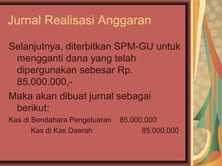 Jurnal Realisasi Anggaran 
Selanjutnya, diterbitkan SPM-GU untuk 
mengganti dana yang telah 
dipergunakan sebesar Rp. 
85.000.000,- 
Maka akan dibuat jurnal sebagai 
berikut: 
Kas di Bendahara Pengeluaran 85.000.000 
Kas di Kas Daerah 85.000.000 
 