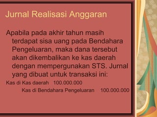 Jurnal Realisasi Anggaran 
Apabila pada akhir tahun masih 
terdapat sisa uang pada Bendahara 
Pengeluaran, maka dana tersebut 
akan dikembalikan ke kas daerah 
dengan mempergunakan STS. Jurnal 
yang dibuat untuk transaksi ini: 
Kas di Kas daerah 100.000.000 
Kas di Bendahara Pengeluaran 100.000.000 
 