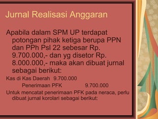 Jurnal Realisasi Anggaran 
Apabila dalam SPM UP terdapat 
potongan pihak ketiga berupa PPN 
dan PPh Psl 22 sebesar Rp. 
9.700.000,- dan yg disetor Rp. 
8.000.000,- maka akan dibuat jurnal 
sebagai berikut: 
Kas di Kas Daerah 9.700.000 
Penerimaan PFK 9.700.000 
Untuk mencatat penerimaan PFK pada neraca, perlu 
dibuat jurnal korolari sebagai berikut: 
 