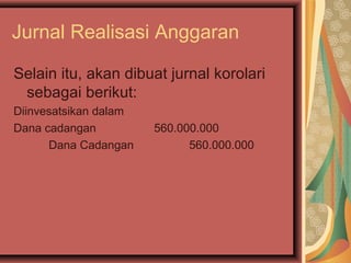 Jurnal Realisasi Anggaran 
Selain itu, akan dibuat jurnal korolari 
sebagai berikut: 
Diinvesatsikan dalam 
Dana cadangan 560.000.000 
Dana Cadangan 560.000.000 
 