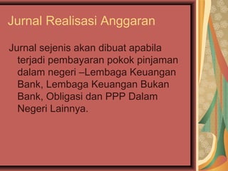 Jurnal Realisasi Anggaran 
Jurnal sejenis akan dibuat apabila 
terjadi pembayaran pokok pinjaman 
dalam negeri –Lembaga Keuangan 
Bank, Lembaga Keuangan Bukan 
Bank, Obligasi dan PPP Dalam 
Negeri Lainnya. 
 