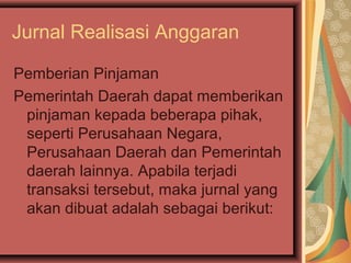 Jurnal Realisasi Anggaran 
Pemberian Pinjaman 
Pemerintah Daerah dapat memberikan 
pinjaman kepada beberapa pihak, 
seperti Perusahaan Negara, 
Perusahaan Daerah dan Pemerintah 
daerah lainnya. Apabila terjadi 
transaksi tersebut, maka jurnal yang 
akan dibuat adalah sebagai berikut: 
 