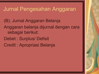 Jurnal Pengesahan Anggaran 
(B). Jurnal Anggaran Belanja 
Anggaran belanja dijurnal dengan cara 
sebagai berikut: 
Debet : Surplus/ Defisit 
Credit : Apropriasi Belanja 
 