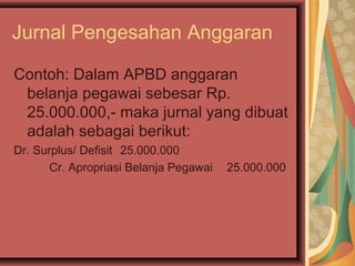 Jurnal Pengesahan Anggaran 
Contoh: Dalam APBD anggaran 
belanja pegawai sebesar Rp. 
25.000.000,- maka jurnal yang dibuat 
adalah sebagai berikut: 
Dr. Surplus/ Defisit 25.000.000 
Cr. Apropriasi Belanja Pegawai 25.000.000 
 