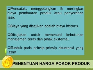 PENENTUAN HARGA POKOK PRODUK
Mencatat, menggolongkan & meringkas
biaya pembuatan produk atau penyerahan
jasa.
Biaya yang disajikan adalah biaya historis.
Ditujukan untuk memenuhi kebutuhan
manajemen teras dan pihak eksternal.
Tunduk pada prinsip-prinsip akuntansi yang
lazim
 