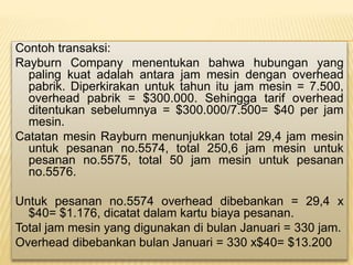 Contoh transaksi:
Rayburn Company menentukan bahwa hubungan yang
paling kuat adalah antara jam mesin dengan overhead
pabrik. Diperkirakan untuk tahun itu jam mesin = 7.500,
overhead pabrik = $300.000. Sehingga tarif overhead
ditentukan sebelumnya = $300.000/7.500= $40 per jam
mesin.
Catatan mesin Rayburn menunjukkan total 29,4 jam mesin
untuk pesanan no.5574, total 250,6 jam mesin untuk
pesanan no.5575, total 50 jam mesin untuk pesanan
no.5576.
Untuk pesanan no.5574 overhead dibebankan = 29,4 x
$40= $1.176, dicatat dalam kartu biaya pesanan.
Total jam mesin yang digunakan di bulan Januari = 330 jam.
Overhead dibebankan bulan Januari = 330 x$40= $13.200
 
