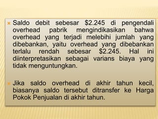  Saldo debit sebesar $2.245 di pengendali
overhead pabrik mengindikasikan bahwa
overhead yang terjadi melebihi jumlah yang
dibebankan, yaitu overhead yang dibebankan
terlalu rendah sebesar $2.245. Hal ini
diinterpretasikan sebagai varians biaya yang
tidak menguntungkan.
 Jika saldo overhead di akhir tahun kecil,
biasanya saldo tersebut ditransfer ke Harga
Pokok Penjualan di akhir tahun.
 