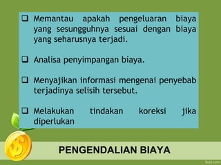 PENGENDALIAN BIAYA
 Memantau apakah pengeluaran biaya
yang sesungguhnya sesuai dengan biaya
yang seharusnya terjadi.
 Analisa penyimpangan biaya.
 Menyajikan informasi mengenai penyebab
terjadinya selisih tersebut.
 Melakukan tindakan koreksi jika
diperlukan
 
