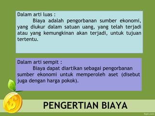 PENGERTIAN BIAYA
Dalam arti sempit :
Biaya dapat diartikan sebagai pengorbanan
sumber ekonomi untuk memperoleh aset (disebut
juga dengan harga pokok).
Dalam arti luas :
Biaya adalah pengorbanan sumber ekonomi,
yang diukur dalam satuan uang, yang telah terjadi
atau yang kemungkinan akan terjadi, untuk tujuan
tertentu.
 