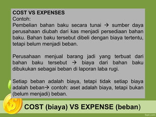 COST (biaya) VS EXPENSE (beban)
COST VS EXPENSES
Contoh:
Pembelian bahan baku secara tunai  sumber daya
perusahaan diubah dari kas menjadi persediaan bahan
baku. Bahan baku tersebut dibeli dengan biaya tertentu,
tetapi belum menjadi beban.
Perusahaan menjual barang jadi yang terbuat dari
bahan baku tersebut  biaya dari bahan baku
dibukukan sebagai beban di laporan laba rugi.
Setiap beban adalah biaya, tetapi tidak setiap biaya
adalah beban contoh: aset adalah biaya, tetapi bukan
(belum menjadi) beban.
 