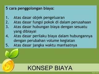 KONSEP BIAYA
5 cara penggolongan biaya:
1. Atas dasar objek pengeluaran
2. Atas dasar fungsi pokok di dalam perusahaan
3. Atas dasar hubungan biaya dengan sesuatu
yang dibiayai
4. Atas dasar perilaku biaya dalam hubungannya
dengan perubahan volume kegiatan
5. Atas dasar jangka waktu manfaatnya
 