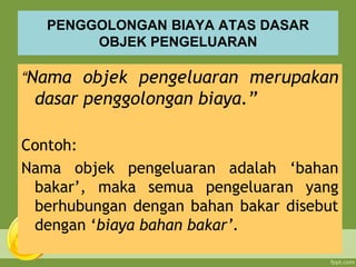 PENGGOLONGAN BIAYA ATAS DASAR
OBJEK PENGELUARAN
“Nama objek pengeluaran merupakan
dasar penggolongan biaya.”
Contoh:
Nama objek pengeluaran adalah ‘bahan
bakar’, maka semua pengeluaran yang
berhubungan dengan bahan bakar disebut
dengan ‘biaya bahan bakar’.
 