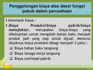 Penggolongan biaya atas dasar fungsi
pokok dalam perusahaan
3 kelompok biaya :
1.Biaya Produksi/biaya pabrik/biaya
manufaktur, merupakan biaya-biaya yang
dikeluarkan untuk mengolah bahan baku menjadi
produk jadi yang siap untuk dijual. Menurut
objeknya biaya produksi dibagi menjadi 3 yaitu :
 Biaya bahan baku langsung
 Biaya tenaga kerja langsung
 Biaya overhead pabrik
 