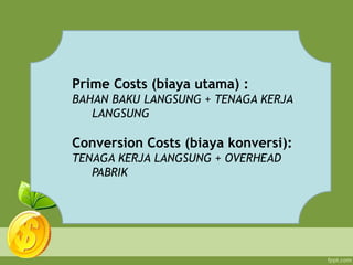 Prime Costs (biaya utama) :
BAHAN BAKU LANGSUNG + TENAGA KERJA
LANGSUNG
Conversion Costs (biaya konversi):
TENAGA KERJA LANGSUNG + OVERHEAD
PABRIK
 