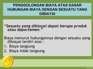PENGGOLONGAN BIAYA ATAS DASAR
HUBUNGAN BIAYA DENGAN SESUATU YANG
DIBIAYAI
“Sesuatu yang dibiayai dapat berupa produk
atau departemen.”
Biaya menurut hubungannya dengan sesuatu yang
dibiayai terdiri atas :
1. Biaya langsung
2. Biaya tidak langsung
 