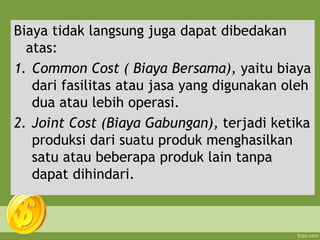 Biaya tidak langsung juga dapat dibedakan
atas:
1. Common Cost ( Biaya Bersama), yaitu biaya
dari fasilitas atau jasa yang digunakan oleh
dua atau lebih operasi.
2. Joint Cost (Biaya Gabungan), terjadi ketika
produksi dari suatu produk menghasilkan
satu atau beberapa produk lain tanpa
dapat dihindari.
 