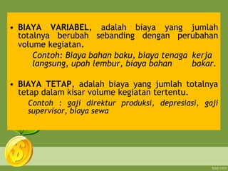 • BIAYA VARIABEL, adalah biaya yang jumlah
totalnya berubah sebanding dengan perubahan
volume kegiatan.
Contoh: Biaya bahan baku, biaya tenaga kerja
langsung, upah lembur, biaya bahan bakar.
• BIAYA TETAP, adalah biaya yang jumlah totalnya
tetap dalam kisar volume kegiatan tertentu.
Contoh : gaji direktur produksi, depresiasi, gaji
supervisor, biaya sewa
 