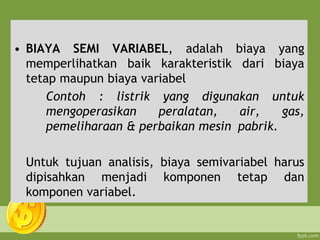 • BIAYA SEMI VARIABEL, adalah biaya yang
memperlihatkan baik karakteristik dari biaya
tetap maupun biaya variabel
Contoh : listrik yang digunakan untuk
mengoperasikan peralatan, air, gas,
pemeliharaan & perbaikan mesin pabrik.
Untuk tujuan analisis, biaya semivariabel harus
dipisahkan menjadi komponen tetap dan
komponen variabel.
 