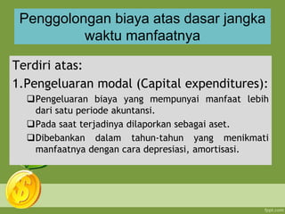 Penggolongan biaya atas dasar jangka
waktu manfaatnya
Terdiri atas:
1.Pengeluaran modal (Capital expenditures):
Pengeluaran biaya yang mempunyai manfaat lebih
dari satu periode akuntansi.
Pada saat terjadinya dilaporkan sebagai aset.
Dibebankan dalam tahun-tahun yang menikmati
manfaatnya dengan cara depresiasi, amortisasi.
 