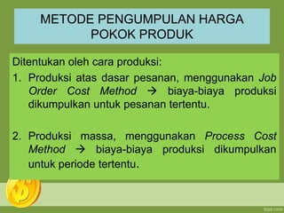 METODE PENGUMPULAN HARGA
POKOK PRODUK
Ditentukan oleh cara produksi:
1. Produksi atas dasar pesanan, menggunakan Job
Order Cost Method  biaya-biaya produksi
dikumpulkan untuk pesanan tertentu.
2. Produksi massa, menggunakan Process Cost
Method  biaya-biaya produksi dikumpulkan
untuk periode tertentu.
 