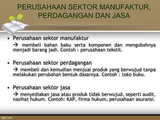 PERUSAHAAN SEKTOR MANUFAKTUR,
PERDAGANGAN DAN JASA
• Perusahaan sektor manufaktur
 membeli bahan baku serta komponen dan mengubahnya
menjadi barang jadi. Contoh : perusahaan tekstil.
• Perusahaan sektor perdagangan
 membeli dan kemudian menjual produk yang berwujud tanpa
melakukan perubahan bentuk dasarnya. Contoh : toko buku.
• Perusahaan sektor jasa
 menyediakan jasa atau produk tidak berwujud, seperti audit,
nasihat hukum. Contoh: KAP, firma hukum, perusahaan asuransi.
 