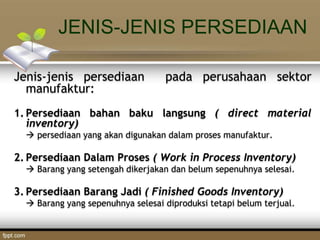 JENIS-JENIS PERSEDIAAN
Jenis-jenis persediaan pada perusahaan sektor
manufaktur:
1. Persediaan bahan baku langsung ( direct material
inventory)
 persediaan yang akan digunakan dalam proses manufaktur.
2. Persediaan Dalam Proses ( Work in Process Inventory)
 Barang yang setengah dikerjakan dan belum sepenuhnya selesai.
3. Persediaan Barang Jadi ( Finished Goods Inventory)
 Barang yang sepenuhnya selesai diproduksi tetapi belum terjual.
 