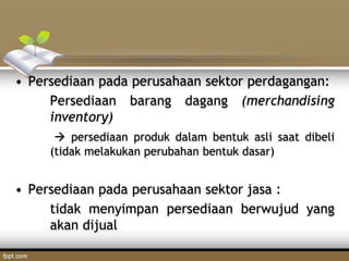 • Persediaan pada perusahaan sektor perdagangan:
Persediaan barang dagang (merchandising
inventory)
 persediaan produk dalam bentuk asli saat dibeli
(tidak melakukan perubahan bentuk dasar)
• Persediaan pada perusahaan sektor jasa :
tidak menyimpan persediaan berwujud yang
akan dijual
 