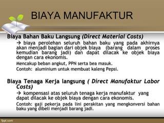 BIAYA MANUFAKTUR
Biaya Bahan Baku Langsung (Direct Material Costs)
 biaya perolehan seluruh bahan baku yang pada akhirnya
akan menjadi bagian dari objek biaya (barang dalam proses
kemudian barang jadi) dan dapat dilacak ke objek biaya
dengan cara ekonomis.
Mencakup beban angkut, PPN serta bea masuk.
Contoh: aluminium untuk membuat kaleng Pepsi.
Biaya Tenaga Kerja langsung ( Direct Manufaktur Labor
Costs)
 kompensasi atas seluruh tenaga kerja manufaktur yang
dapat dilacak ke objek biaya dengan cara ekonomis.
Contoh: gaji pekerja pada lini perakitan yang mengkonversi bahan
baku yang dibeli menjadi barang jadi.
 