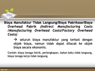 Biaya Manufaktur Tidak Langsung/Biaya Pabrikase/Biaya
Overhead Pabrik (Indirect Manufacturing Costs
/Manufacturing Overhead Costs/Factory Overhead
Costs)
 seluruh biaya manufaktur yang terkait dengan
objek biaya, namun tidak dapat dilacak ke objek
biaya secara ekonomis.
Contoh: biaya tenaga listrik, perlengkapan, bahan baku tidak langsung,
biaya tenaga kerja tidak langsung
 