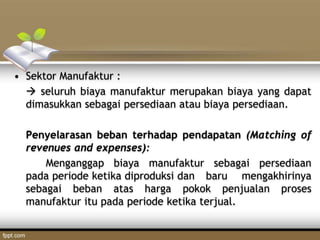 • Sektor Manufaktur :
 seluruh biaya manufaktur merupakan biaya yang dapat
dimasukkan sebagai persediaan atau biaya persediaan.
Penyelarasan beban terhadap pendapatan (Matching of
revenues and expenses):
Menganggap biaya manufaktur sebagai persediaan
pada periode ketika diproduksi dan baru mengakhirinya
sebagai beban atas harga pokok penjualan proses
manufaktur itu pada periode ketika terjual.
 