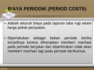 BIAYA PERIODIK (PERIOD COSTS)
• Adalah seluruh biaya pada laporan laba rugi selain
harga pokok penjualan.
• Diperlakukan sebagai beban periode ketika
terjadinya karena diharapkan memberi manfaat
pada periode berjalan dan diperkirakan tidak akan
memberi manfaat lagi pada periode berikutnya.
 