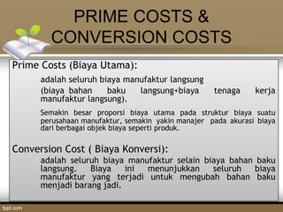 PRIME COSTS &
CONVERSION COSTS
Prime Costs (Biaya Utama):
adalah seluruh biaya manufaktur langsung
(biaya bahan baku langsung+biaya tenaga kerja
manufaktur langsung).
Semakin besar proporsi biaya utama pada struktur biaya suatu
perusahaan manufaktur, semakin yakin manajer pada akurasi biaya
dari berbagai objek biaya seperti produk.
Conversion Cost ( Biaya Konversi):
adalah seluruh biaya manufaktur selain biaya bahan baku
langsung. Biaya ini menunjukkan seluruh biaya
manufaktur yang terjadi untuk mengubah bahan baku
menjadi barang jadi.
 