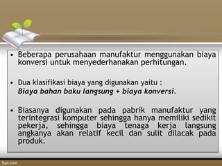 • Beberapa perusahaan manufaktur menggunakan biaya
konversi untuk menyederhanakan perhitungan.
• Dua klasifikasi biaya yang digunakan yaitu :
Biaya bahan baku langsung + biaya konversi.
• Biasanya digunakan pada pabrik manufaktur yang
terintegrasi komputer sehingga hanya memiliki sedikit
pekerja, sehingga biaya tenaga kerja langsung
angkanya akan relatif kecil dan sulit dilacak pada
produk.
 