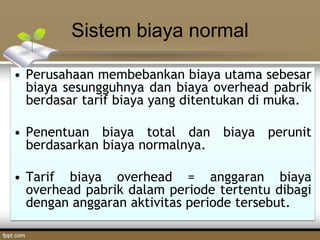 Sistem biaya normal
• Perusahaan membebankan biaya utama sebesar
biaya sesungguhnya dan biaya overhead pabrik
berdasar tarif biaya yang ditentukan di muka.
• Penentuan biaya total dan biaya perunit
berdasarkan biaya normalnya.
• Tarif biaya overhead = anggaran biaya
overhead pabrik dalam periode tertentu dibagi
dengan anggaran aktivitas periode tersebut.
 