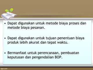 • Dapat digunakan untuk metode biaya proses dan
metode biaya pesanan.
• Dapat digunakan untuk tujuan penentuan biaya
produk lebih akurat dan tepat waktu.
• Bermanfaat untuk perencanaan, pembuatan
keputusan dan pengendalian BOP.
 
