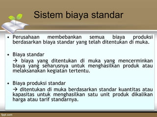 Sistem biaya standar
• Perusahaan membebankan semua biaya produksi
berdasarkan biaya standar yang telah ditentukan di muka.
• Biaya standar
 biaya yang ditentukan di muka yang mencerminkan
biaya yang seharusnya untuk menghasilkan produk atau
melaksanakan kegiatan tertentu.
• Biaya produksi standar
 ditentukan di muka berdasarkan standar kuantitas atau
kapasitas untuk menghasilkan satu unit produk dikalikan
harga atau tarif standarnya.
 