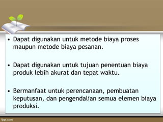 • Dapat digunakan untuk metode biaya proses
maupun metode biaya pesanan.
• Dapat digunakan untuk tujuan penentuan biaya
produk lebih akurat dan tepat waktu.
• Bermanfaat untuk perencanaan, pembuatan
keputusan, dan pengendalian semua elemen biaya
produksi.
 