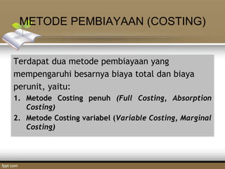 METODE PEMBIAYAAN (COSTING)
Terdapat dua metode pembiayaan yang
mempengaruhi besarnya biaya total dan biaya
perunit, yaitu:
1. Metode Costing penuh (Full Costing, Absorption
Costing)
2. Metode Costing variabel (Variable Costing, Marginal
Costing)
 