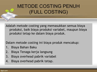 METODE COSTING PENUH
(FULL COSTING)
Adalah metode costing yang memasukkan semua biaya
produksi, baik biaya produksi variabel, maupun biaya
produksi tetap ke dalam biaya produk.
Dalam metode costing ini biaya produk mencakup:
1. Biaya Bahan Baku
2. Biaya Tenaga kerja langsung
3. Biaya overhead pabrik variabel
4. Biaya overhead pabrik tetap.
 