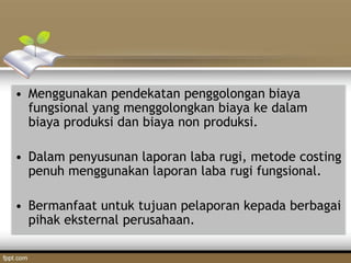 • Menggunakan pendekatan penggolongan biaya
fungsional yang menggolongkan biaya ke dalam
biaya produksi dan biaya non produksi.
• Dalam penyusunan laporan laba rugi, metode costing
penuh menggunakan laporan laba rugi fungsional.
• Bermanfaat untuk tujuan pelaporan kepada berbagai
pihak eksternal perusahaan.
 
