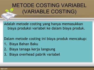 METODE COSTING VARIABEL
(VARIABLE COSTING)
Adalah metode costing yang hanya memasukkan
biaya produksi variabel ke dalam biaya produk.
Dalam metode costing ini biaya produk mencakup:
1. Biaya Bahan Baku
2. Biaya tenaga kerja langsung
3. Biaya overhead pabrik variabel
 
