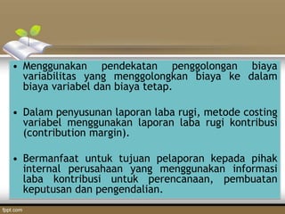• Menggunakan pendekatan penggolongan biaya
variabilitas yang menggolongkan biaya ke dalam
biaya variabel dan biaya tetap.
• Dalam penyusunan laporan laba rugi, metode costing
variabel menggunakan laporan laba rugi kontribusi
(contribution margin).
• Bermanfaat untuk tujuan pelaporan kepada pihak
internal perusahaan yang menggunakan informasi
laba kontribusi untuk perencanaan, pembuatan
keputusan dan pengendalian.
 