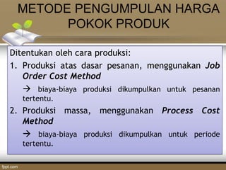 METODE PENGUMPULAN HARGA
POKOK PRODUK
Ditentukan oleh cara produksi:
1. Produksi atas dasar pesanan, menggunakan Job
Order Cost Method
 biaya-biaya produksi dikumpulkan untuk pesanan
tertentu.
2. Produksi massa, menggunakan Process Cost
Method
 biaya-biaya produksi dikumpulkan untuk periode
tertentu.
 