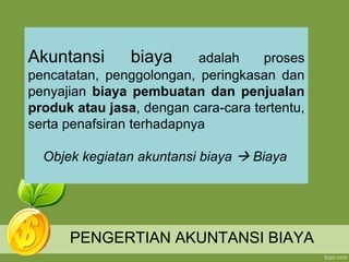 PENGERTIAN AKUNTANSI BIAYA
Akuntansi biaya adalah proses
pencatatan, penggolongan, peringkasan dan
penyajian biaya pembuatan dan penjualan
produk atau jasa, dengan cara-cara tertentu,
serta penafsiran terhadapnya
Objek kegiatan akuntansi biaya  Biaya
 