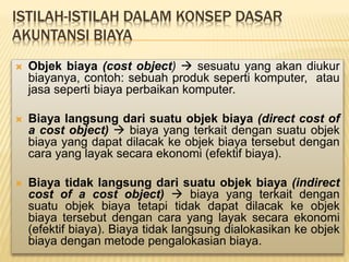 ISTILAH-ISTILAH DALAM KONSEP DASAR
AKUNTANSI BIAYA
 Objek biaya (cost object)  sesuatu yang akan diukur
biayanya, contoh: sebuah produk seperti komputer, atau
jasa seperti biaya perbaikan komputer.
 Biaya langsung dari suatu objek biaya (direct cost of
a cost object)  biaya yang terkait dengan suatu objek
biaya yang dapat dilacak ke objek biaya tersebut dengan
cara yang layak secara ekonomi (efektif biaya).
 Biaya tidak langsung dari suatu objek biaya (indirect
cost of a cost object)  biaya yang terkait dengan
suatu objek biaya tetapi tidak dapat dilacak ke objek
biaya tersebut dengan cara yang layak secara ekonomi
(efektif biaya). Biaya tidak langsung dialokasikan ke objek
biaya dengan metode pengalokasian biaya.
 