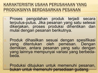 KARAKTERISTIK USAHA PERUSAHAAN YANG
PRODUKSINYA BERDASARKAN PESANAN
1. Proses pengolahan produk terjadi secara
terputus-putus. Jika pesanan yang satu selesai
dikerjakan, proses produksi dihentikan dan
mulai dengan pesanan berikutnya.
2. Produk dihasilkan sesuai dengan spesifikasi
yang ditentukan oleh pemesan. Dengan
demikian, antara pesanan yang satu dengan
yang lainnya mempunyai variasi yang berbeda-
beda.
3. Produksi ditujukan untuk memenuhi pesanan,
bukan untuk memenuhi persediaan gudang.
 