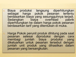 4. Biaya produksi langsung diperhitungkan
sebagai harga pokok pesanan tertentu
berdasarkan biaya yang sesungguhnya terjadi.
Sedangkan biaya overhead pabrik
diperhitungkan ke dalam harga pokok pesanan
berdasarkan tarif yang ditentukan di muka.
5. Harga Pokok perunit produk dihitung pada saat
pesanan selesai diproduksi dengan cara
membagi jumlah biaya produksi yang
dikeluarkan untuk pesanan tersebut dengan
jumlah unit produk yang dihasilkan dalam
pesanan yang bersangkutan.
 