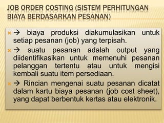 JOB ORDER COSTING (SISTEM PERHITUNGAN
BIAYA BERDASARKAN PESANAN)
  biaya produksi diakumulasikan untuk
setiap pesanan (job) yang terpisah.
  suatu pesanan adalah output yang
diidentifikasikan untuk memenuhi pesanan
pelanggan tertentu atau untuk mengisi
kembali suatu item persediaan.
  Rincian mengenai suatu pesanan dicatat
dalam kartu biaya pesanan (job cost sheet),
yang dapat berbentuk kertas atau elektronik.
 